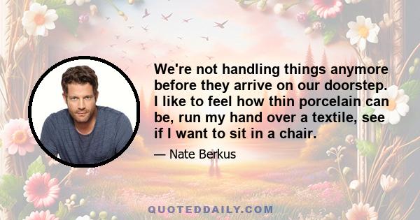 We're not handling things anymore before they arrive on our doorstep. I like to feel how thin porcelain can be, run my hand over a textile, see if I want to sit in a chair.