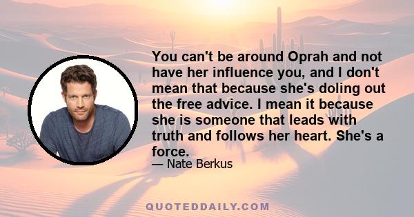 You can't be around Oprah and not have her influence you, and I don't mean that because she's doling out the free advice. I mean it because she is someone that leads with truth and follows her heart. She's a force.