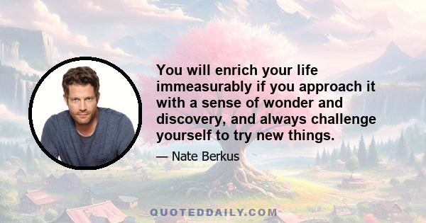 You will enrich your life immeasurably if you approach it with a sense of wonder and discovery, and always challenge yourself to try new things.