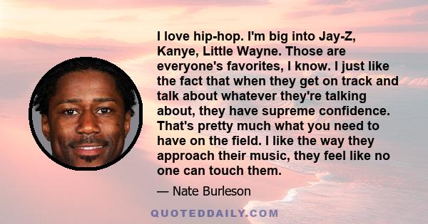 I love hip-hop. I'm big into Jay-Z, Kanye, Little Wayne. Those are everyone's favorites, I know. I just like the fact that when they get on track and talk about whatever they're talking about, they have supreme