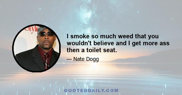 I smoke so much weed that you wouldn't believe and I get more ass then a toilet seat.