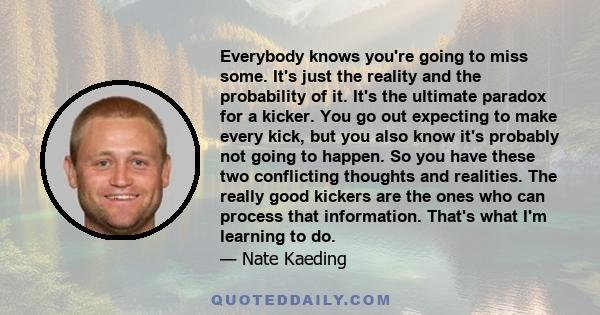 Everybody knows you're going to miss some. It's just the reality and the probability of it. It's the ultimate paradox for a kicker. You go out expecting to make every kick, but you also know it's probably not going to