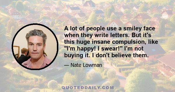 A lot of people use a smiley face when they write letters. But it's this huge insane compulsion, like I'm happy! I swear! I'm not buying it. I don't believe them.