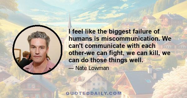 I feel like the biggest failure of humans is miscommunication. We can't communicate with each other-we can fight, we can kill, we can do those things well.