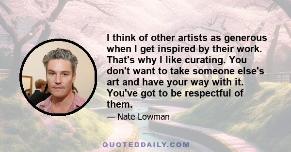 I think of other artists as generous when I get inspired by their work. That's why I like curating. You don't want to take someone else's art and have your way with it. You've got to be respectful of them.