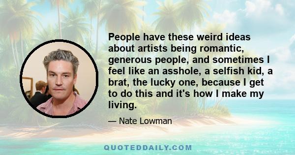 People have these weird ideas about artists being romantic, generous people, and sometimes I feel like an asshole, a selfish kid, a brat, the lucky one, because I get to do this and it's how I make my living.