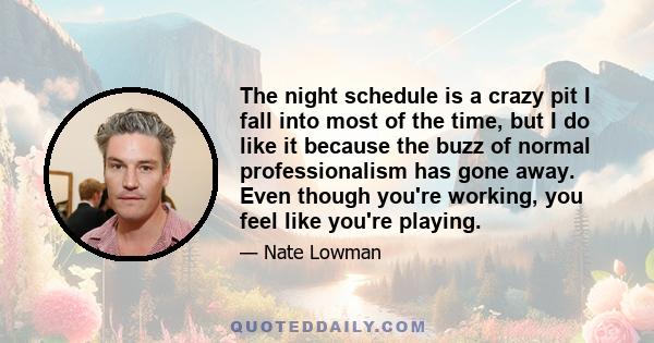 The night schedule is a crazy pit I fall into most of the time, but I do like it because the buzz of normal professionalism has gone away. Even though you're working, you feel like you're playing.