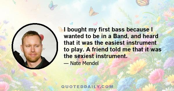 I bought my first bass because I wanted to be in a Band, and heard that it was the easiest instrument to play. A friend told me that it was the sexiest instrument.