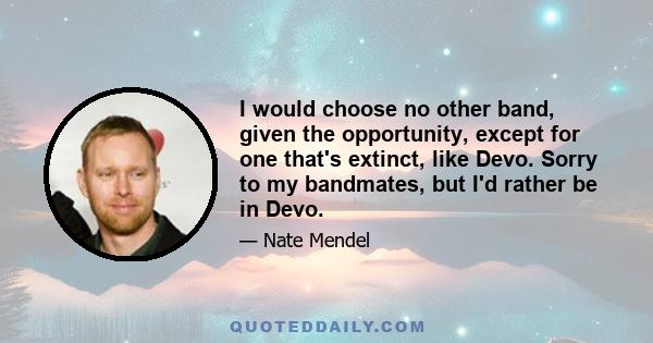 I would choose no other band, given the opportunity, except for one that's extinct, like Devo. Sorry to my bandmates, but I'd rather be in Devo.