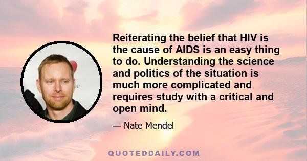 Reiterating the belief that HIV is the cause of AIDS is an easy thing to do. Understanding the science and politics of the situation is much more complicated and requires study with a critical and open mind.