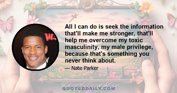 All I can do is seek the information that'll make me stronger, that'll help me overcome my toxic masculinity, my male privilege, because that's something you never think about.