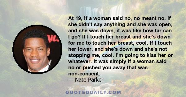 At 19, if a woman said no, no meant no. If she didn't say anything and she was open, and she was down, it was like how far can I go? If I touch her breast and she's down for me to touch her breast, cool. If I touch her