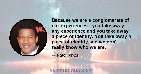 Because we are a conglomerate of our experiences - you take away any experience and you take away a piece of identity. You take away a piece of identity and we don't really know who we are.