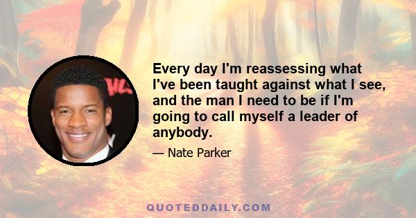 Every day I'm reassessing what I've been taught against what I see, and the man I need to be if I'm going to call myself a leader of anybody.