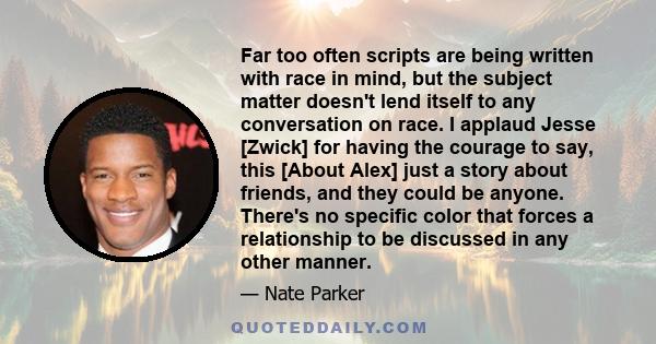 Far too often scripts are being written with race in mind, but the subject matter doesn't lend itself to any conversation on race. I applaud Jesse [Zwick] for having the courage to say, this [About Alex] just a story