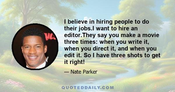 I believe in hiring people to do their jobs.I want to hire an editor.They say you make a movie three times: when you write it, when you direct it, and when you edit it. So I have three shots to get it right!