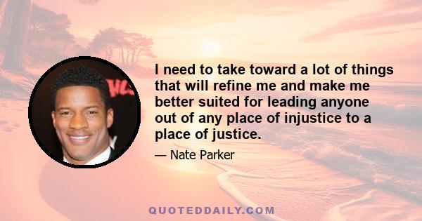 I need to take toward a lot of things that will refine me and make me better suited for leading anyone out of any place of injustice to a place of justice.