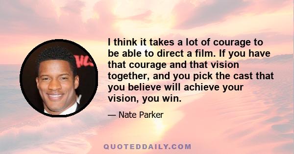 I think it takes a lot of courage to be able to direct a film. If you have that courage and that vision together, and you pick the cast that you believe will achieve your vision, you win.