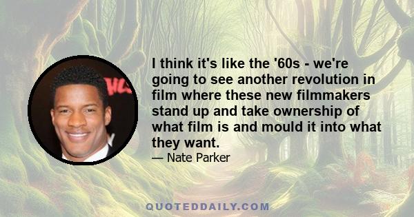 I think it's like the '60s - we're going to see another revolution in film where these new filmmakers stand up and take ownership of what film is and mould it into what they want.