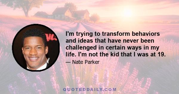 I'm trying to transform behaviors and ideas that have never been challenged in certain ways in my life. I'm not the kid that I was at 19.