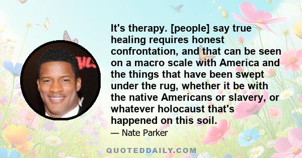 It's therapy. [people] say true healing requires honest confrontation, and that can be seen on a macro scale with America and the things that have been swept under the rug, whether it be with the native Americans or