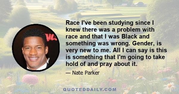 Race I've been studying since I knew there was a problem with race and that I was Black and something was wrong. Gender, is very new to me. All I can say is this is something that I'm going to take hold of and pray