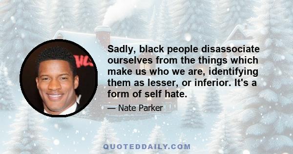 Sadly, black people disassociate ourselves from the things which make us who we are, identifying them as lesser, or inferior. It's a form of self hate.