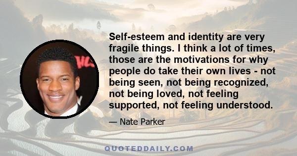 Self-esteem and identity are very fragile things. I think a lot of times, those are the motivations for why people do take their own lives - not being seen, not being recognized, not being loved, not feeling supported,