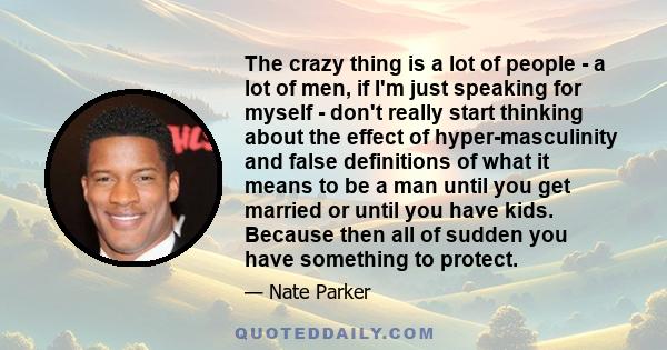 The crazy thing is a lot of people - a lot of men, if I'm just speaking for myself - don't really start thinking about the effect of hyper-masculinity and false definitions of what it means to be a man until you get