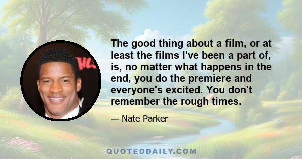 The good thing about a film, or at least the films I've been a part of, is, no matter what happens in the end, you do the premiere and everyone's excited. You don't remember the rough times.