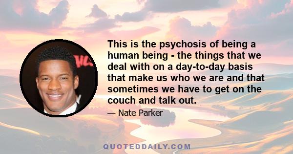 This is the psychosis of being a human being - the things that we deal with on a day-to-day basis that make us who we are and that sometimes we have to get on the couch and talk out.