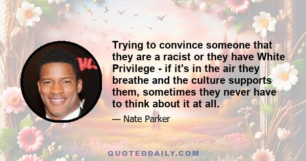 Trying to convince someone that they are a racist or they have White Privilege - if it's in the air they breathe and the culture supports them, sometimes they never have to think about it at all.