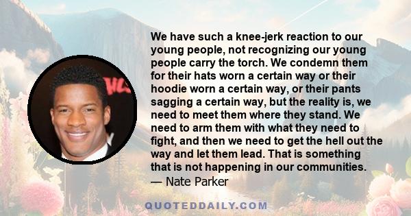 We have such a knee-jerk reaction to our young people, not recognizing our young people carry the torch. We condemn them for their hats worn a certain way or their hoodie worn a certain way, or their pants sagging a