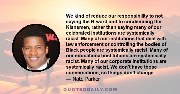 We kind of reduce our responsibility to not saying the N-word and to condemning the Klansmen, rather than saying many of our celebrated institutions are systemically racist. Many of our institutions that deal with law