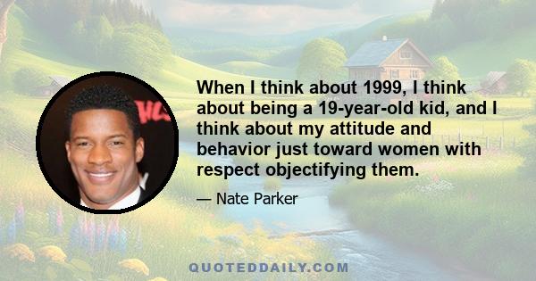 When I think about 1999, I think about being a 19-year-old kid, and I think about my attitude and behavior just toward women with respect objectifying them.