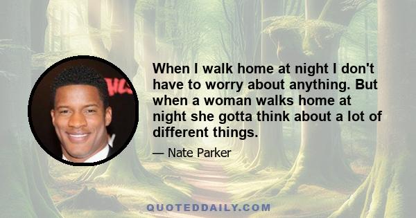 When I walk home at night I don't have to worry about anything. But when a woman walks home at night she gotta think about a lot of different things.