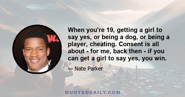 When you're 19, getting a girl to say yes, or being a dog, or being a player, cheating. Consent is all about - for me, back then - if you can get a girl to say yes, you win.