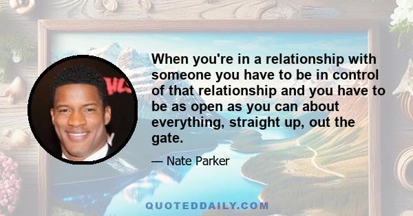 When you're in a relationship with someone you have to be in control of that relationship and you have to be as open as you can about everything, straight up, out the gate.