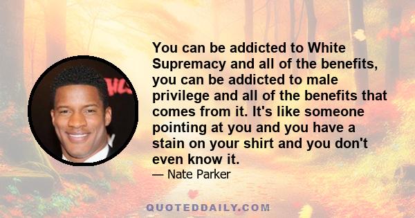 You can be addicted to White Supremacy and all of the benefits, you can be addicted to male privilege and all of the benefits that comes from it. It's like someone pointing at you and you have a stain on your shirt and