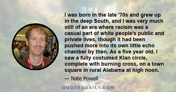 I was born in the late '70s and grew up in the deep South, and I was very much still of an era where racism was a casual part of white people's public and private lives, though it had been pushed more into its own