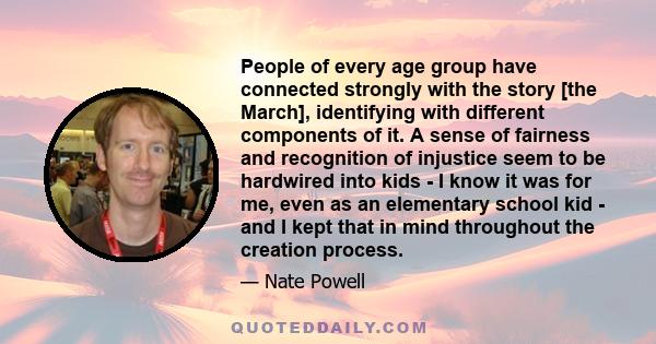 People of every age group have connected strongly with the story [the March], identifying with different components of it. A sense of fairness and recognition of injustice seem to be hardwired into kids - I know it was