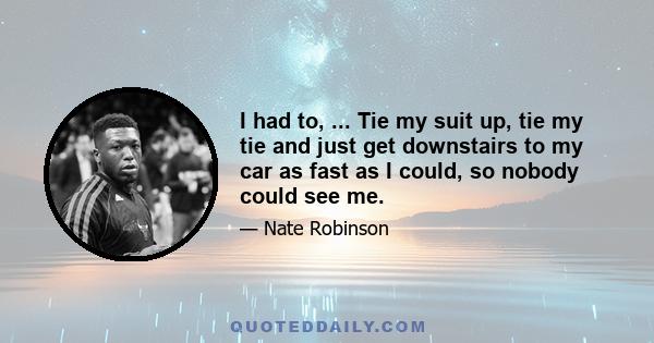 I had to, ... Tie my suit up, tie my tie and just get downstairs to my car as fast as I could, so nobody could see me.