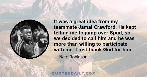 It was a great idea from my teammate Jamal Crawford. He kept telling me to jump over Spud, so we decided to call him and he was more than willing to participate with me. I just thank God for him.