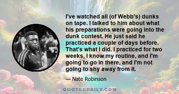 I've watched all (of Webb's) dunks on tape. I talked to him about what his preparations were going into the dunk contest. He just said he practiced a couple of days before. That's what I did. I practiced for two weeks,