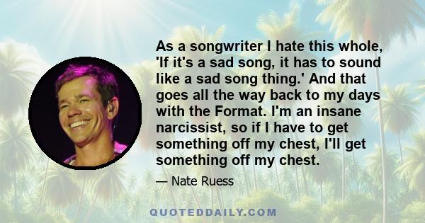 As a songwriter I hate this whole, 'If it's a sad song, it has to sound like a sad song thing.' And that goes all the way back to my days with the Format. I'm an insane narcissist, so if I have to get something off my