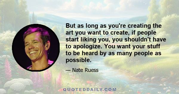 But as long as you're creating the art you want to create, if people start liking you, you shouldn't have to apologize. You want your stuff to be heard by as many people as possible.