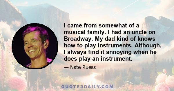 I came from somewhat of a musical family. I had an uncle on Broadway. My dad kind of knows how to play instruments. Although, I always find it annoying when he does play an instrument.