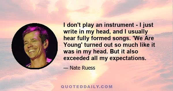 I don't play an instrument - I just write in my head, and I usually hear fully formed songs. 'We Are Young' turned out so much like it was in my head. But it also exceeded all my expectations.