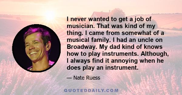 I never wanted to get a job of musician. That was kind of my thing. I came from somewhat of a musical family. I had an uncle on Broadway. My dad kind of knows how to play instruments. Although, I always find it annoying 