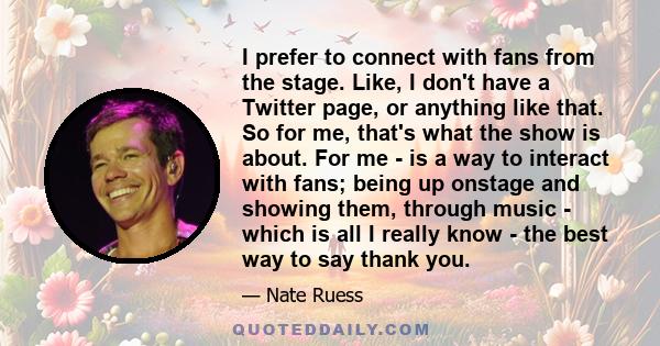 I prefer to connect with fans from the stage. Like, I don't have a Twitter page, or anything like that. So for me, that's what the show is about. For me - is a way to interact with fans; being up onstage and showing